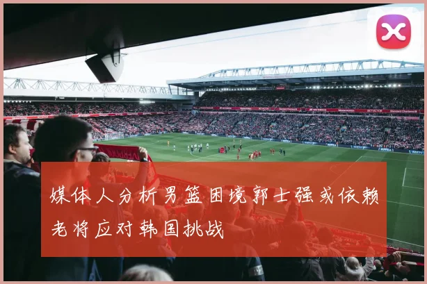 媒体人分析男篮困境郭士强或依赖老将应对韩国挑战