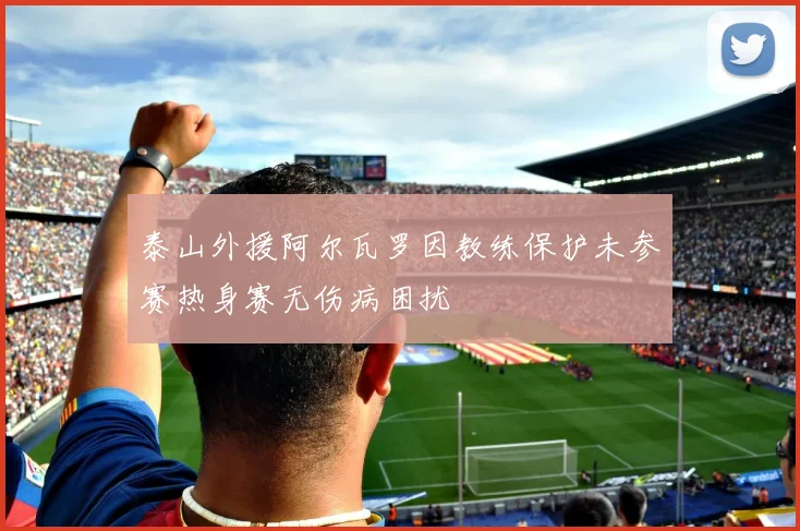 泰山外援阿尔瓦罗因教练保护未参赛热身赛无伤病困扰
