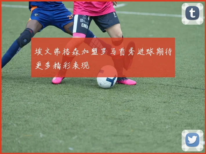 埃文弗格森加盟罗马首秀进球期待更多精彩表现