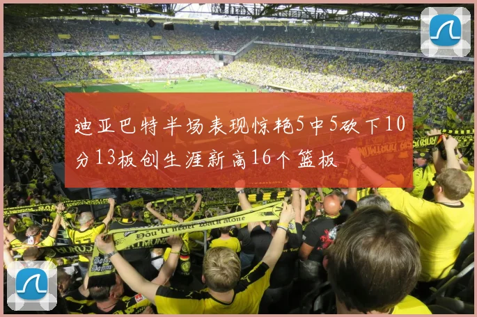 迪亚巴特半场表现惊艳5中5砍下10分13板创生涯新高16个篮板