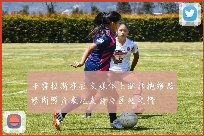 卡雷拉斯在社交媒体上晒拥抱维尼修斯照片表达支持与团结之情