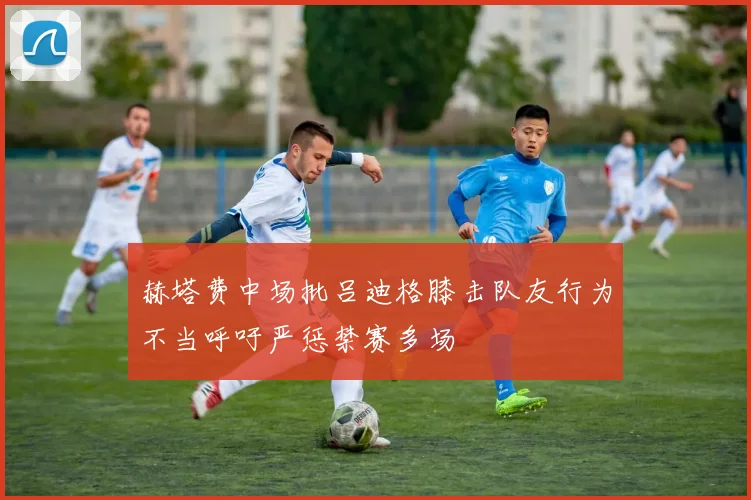 赫塔费中场批吕迪格膝击队友行为不当呼吁严惩禁赛多场