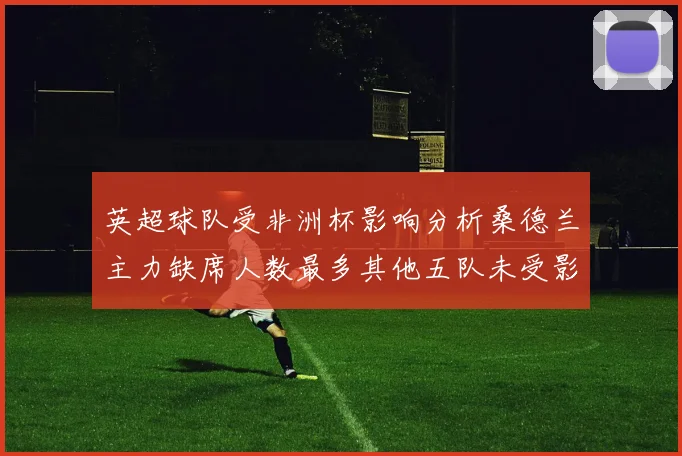 英超球队受非洲杯影响分析桑德兰主力缺席人数最多其他五队未受影响