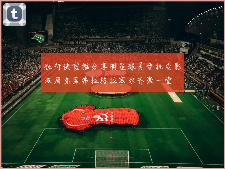独行侠官推分享明星球员登机合影浓眉克莱弗拉格拉塞尔齐聚一堂