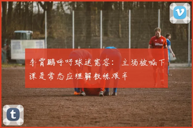 李霄鹏呼吁球迷宽容：主场被喊下课是常态应理解教练艰辛