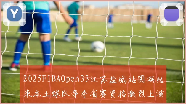 2025FIBAOpen33江苏盐城站圆满结束本土球队争夺省赛资格激烈上演