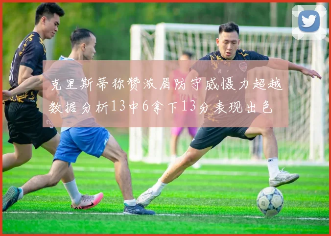 克里斯蒂称赞浓眉防守威慑力超越数据分析13中6拿下13分表现出色