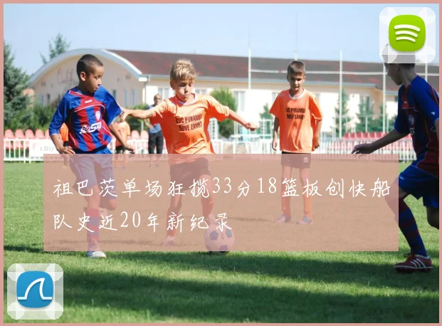 祖巴茨单场狂揽33分18篮板创快船队史近20年新纪录