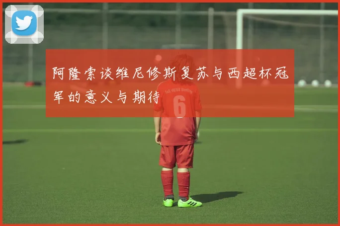 阿隆索谈维尼修斯复苏与西超杯冠军的意义与期待