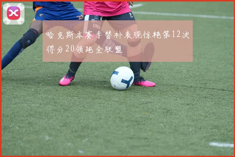 哈克斯本赛季替补表现惊艳第12次得分20领跑全联盟
