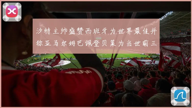 沙特主帅盛赞西班牙为世界最佳并称亚马尔姆巴佩登贝莱为当世前三球员